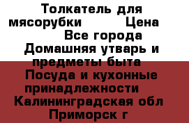 Толкатель для мясорубки BRAUN › Цена ­ 600 - Все города Домашняя утварь и предметы быта » Посуда и кухонные принадлежности   . Калининградская обл.,Приморск г.